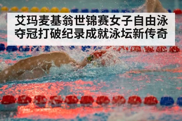 艾玛麦基翁世锦赛女子自由泳夺冠打破纪录成就泳坛新传奇